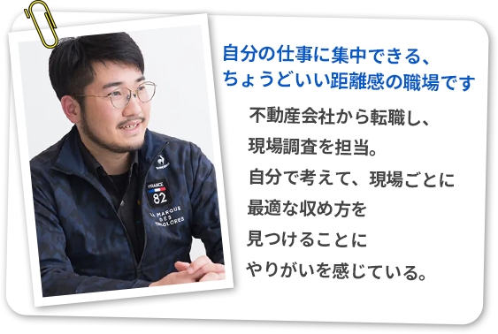 不動産会社から転職し、現場調査を担当。
自分で考えて、現場ごとに最適な収め方を見つけることにやりがいを感じている。
「自分の仕事に集中できる、ちょうどいい距離感の職場です」